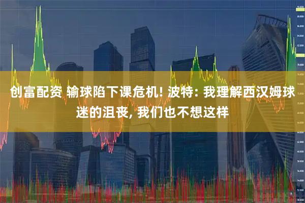 创富配资 输球陷下课危机! 波特: 我理解西汉姆球迷的沮丧, 我们也不想这样