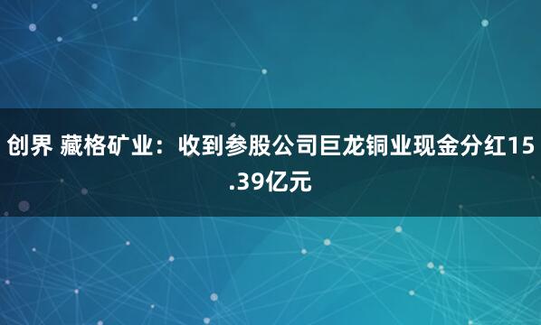 创界 藏格矿业：收到参股公司巨龙铜业现金分红15.39亿元