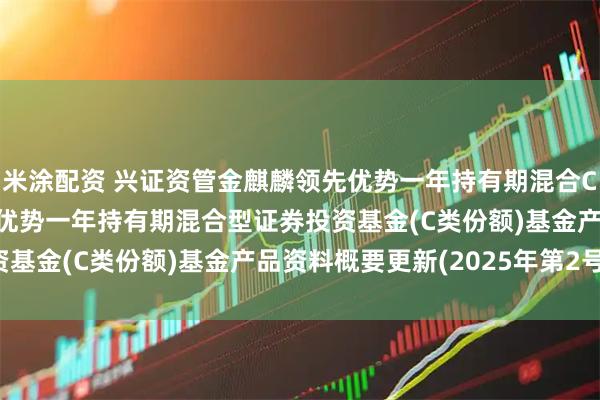 米涂配资 兴证资管金麒麟领先优势一年持有期混合C: 兴证资管金麒麟领先优势一年持有期混合型证券投资基金(C类份额)基金产品资料概要更新(2025年第2号)