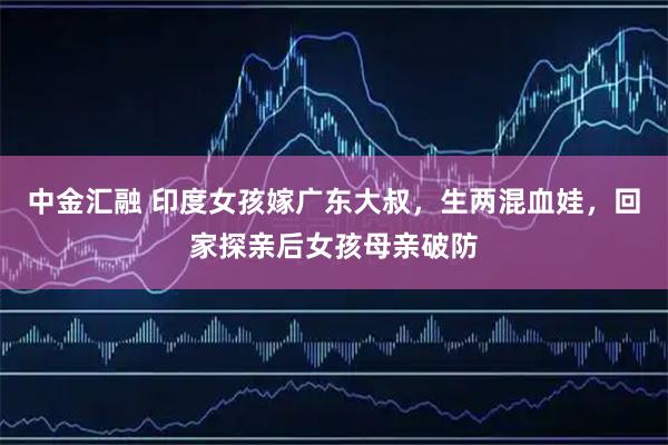 中金汇融 印度女孩嫁广东大叔，生两混血娃，回家探亲后女孩母亲破防