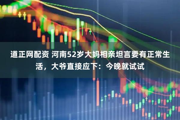 道正网配资 河南52岁大妈相亲坦言要有正常生活，大爷直接应下：今晚就试试