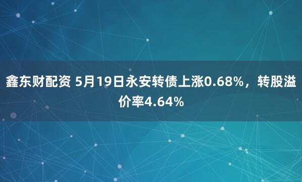 鑫东财配资 5月19日永安转债上涨0.68%，转股溢价率4.64%