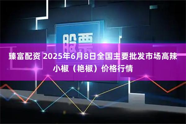 臻富配资 2025年6月8日全国主要批发市场高辣小椒（艳椒）价格行情
