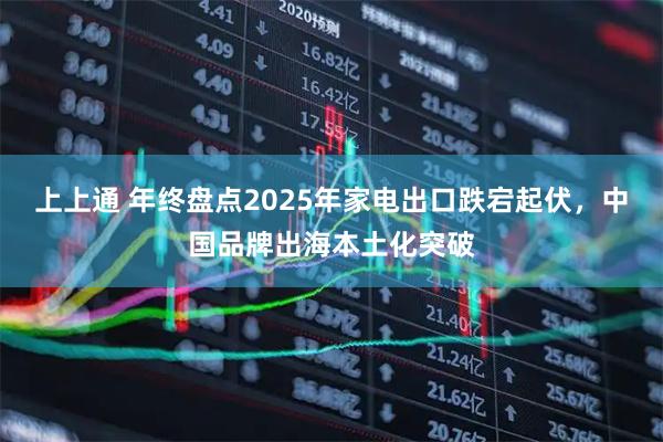 上上通 年终盘点2025年家电出口跌宕起伏，中国品牌出海本土化突破