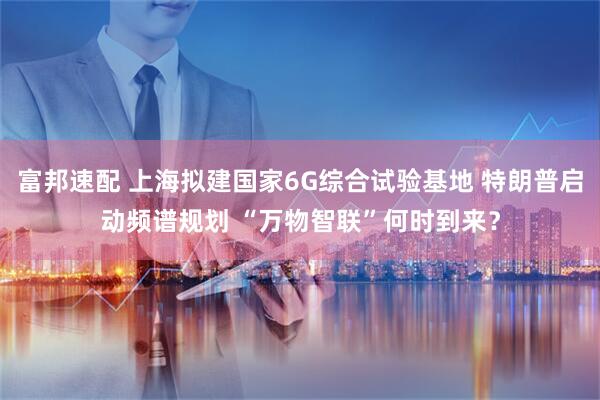 富邦速配 上海拟建国家6G综合试验基地 特朗普启动频谱规划 “万物智联”何时到来？