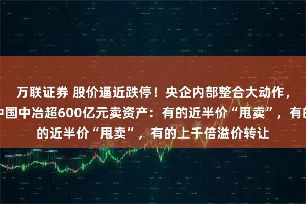万联证券 股价逼近跌停！央企内部整合大动作，从地产到矿山，中国中冶超600亿元卖资产：有的近半价“甩卖”，有的上千倍溢价转让