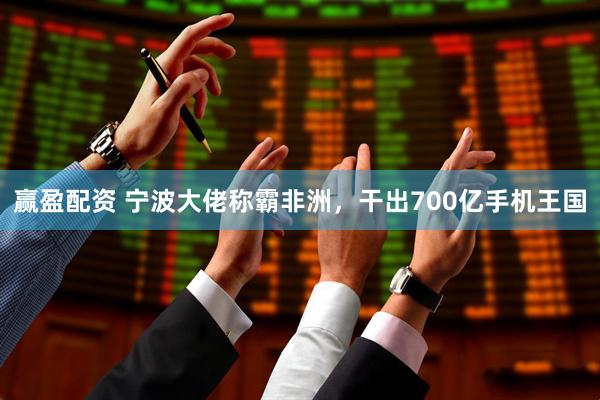 赢盈配资 宁波大佬称霸非洲，干出700亿手机王国